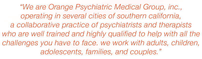 We are Orange Psychiatric Medical Group, Inc., operating in several cities of Southern California, a collaborative practice of psychiatrists and therapists who are well trained and highly qualified to help with all the challenges you have to face. We work with adults, children, adolescents, families, and couples.